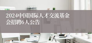 2024中国国际人才交流基金会招聘6人公告