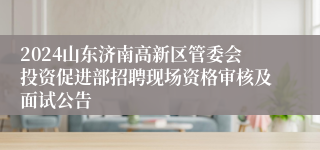 2024山东济南高新区管委会投资促进部招聘现场资格审核及面试公告