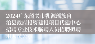 2024广东韶关市乳源瑶族自治县政府投资建设项目代建中心招聘专业技术临聘人员招聘拟聘用人员公示