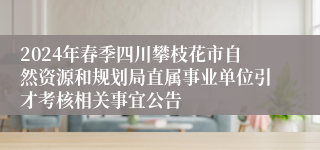 2024年春季四川攀枝花市自然资源和规划局直属事业单位引才考核相关事宜公告