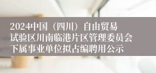 2024中国（四川）自由贸易试验区川南临港片区管理委员会下属事业单位拟占编聘用公示