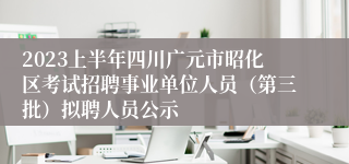 2023上半年四川广元市昭化区考试招聘事业单位人员（第三批）拟聘人员公示