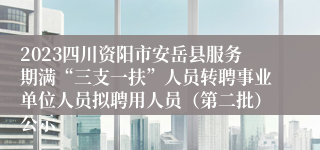 2023四川资阳市安岳县服务期满“三支一扶”人员转聘事业单位人员拟聘用人员（第二批）公示