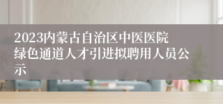 2023内蒙古自治区中医医院绿色通道人才引进拟聘用人员公示