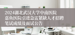 2024湖北武汉大学中南医院嘉鱼医院引进急需紧缺人才招聘笔试成绩及面试公告