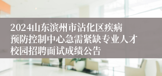 2024山东滨州市沾化区疾病预防控制中心急需紧缺专业人才校园招聘面试成绩公告