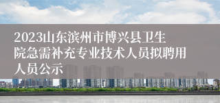 2023山东滨州市博兴县卫生院急需补充专业技术人员拟聘用人员公示