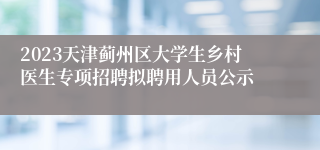 2023天津蓟州区大学生乡村医生专项招聘拟聘用人员公示