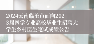 2024云南临沧市面向2023届医学专业高校毕业生招聘大学生乡村医生笔试成绩公告