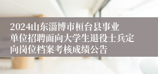 2024山东淄博市桓台县事业单位招聘面向大学生退役士兵定向岗位档案考核成绩公告