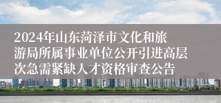 2024年山东菏泽市文化和旅游局所属事业单位公开引进高层次急需紧缺人才资格审查公告