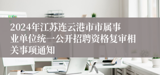 2024年江苏连云港市市属事业单位统一公开招聘资格复审相关事项通知