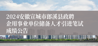 2024安徽宣城市郎溪县政聘企用事业单位储备人才引进笔试成绩公告