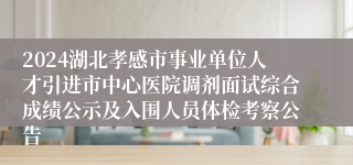 2024湖北孝感市事业单位人才引进市中心医院调剂面试综合成绩公示及入围人员体检考察公告