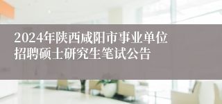2024年陕西咸阳市事业单位招聘硕士研究生笔试公告