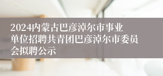 2024内蒙古巴彦淖尔市事业单位招聘共青团巴彦淖尔市委员会拟聘公示