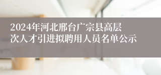 2024年河北邢台广宗县高层次人才引进拟聘用人员名单公示