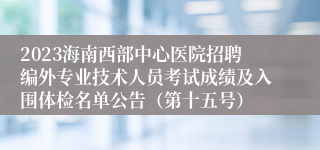 2023海南西部中心医院招聘编外专业技术人员考试成绩及入围体检名单公告（第十五号）