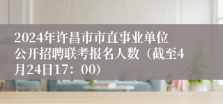 2024年许昌市市直事业单位公开招聘联考报名人数（截至4月24日17：00）