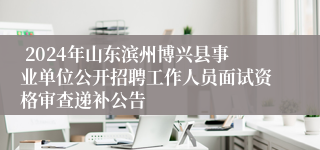  2024年山东滨州博兴县事业单位公开招聘工作人员面试资格审查递补公告