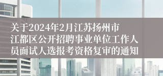 关于2024年2月江苏扬州市江都区公开招聘事业单位工作人员面试人选报考资格复审的通知