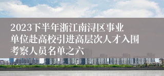 2023下半年浙江南浔区事业单位赴高校引进高层次人才入围考察人员名单之六