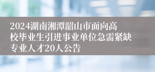2024湖南湘潭韶山市面向高校毕业生引进事业单位急需紧缺专业人才20人公告