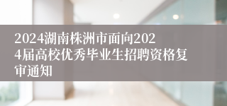 2024湖南株洲市面向2024届高校优秀毕业生招聘资格复审通知