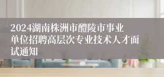 2024湖南株洲市醴陵市事业单位招聘高层次专业技术人才面试通知