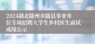 2024湖北随州市随县事业单位专项招聘大学生乡村医生面试成绩公示