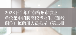 2023下半年广东梅州市事业单位集中招聘高校毕业生（蕉岭职位）拟聘用人员公示（第二批）