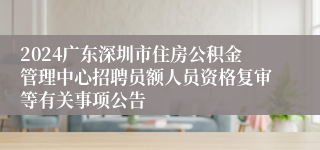 2024广东深圳市住房公积金管理中心招聘员额人员资格复审等有关事项公告