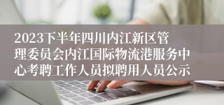 2023下半年四川内江新区管理委员会内江国际物流港服务中心考聘工作人员拟聘用人员公示