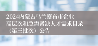 2024内蒙古乌兰察布市企业高层次和急需紧缺人才需求目录（第三批次）公告