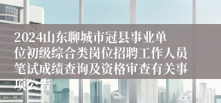 2024山东聊城市冠县事业单位初级综合类岗位招聘工作人员笔试成绩查询及资格审查有关事项公告