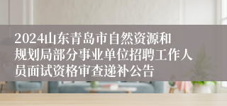 2024山东青岛市自然资源和规划局部分事业单位招聘工作人员面试资格审查递补公告