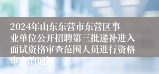 2024年山东东营市东营区事业单位公开招聘第三批递补进入面试资格审查范围人员进行资格审查的通知