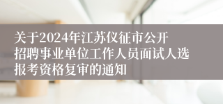 关于2024年江苏仪征市公开招聘事业单位工作人员面试人选报考资格复审的通知