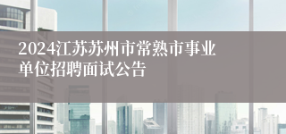 2024江苏苏州市常熟市事业单位招聘面试公告