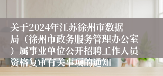 关于2024年江苏徐州市数据局（徐州市政务服务管理办公室）属事业单位公开招聘工作人员资格复审有关事项的通知