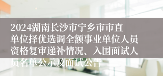 2024湖南长沙市宁乡市市直单位择优选调全额事业单位人员资格复审递补情况、入围面试人员名单公示及面试公告