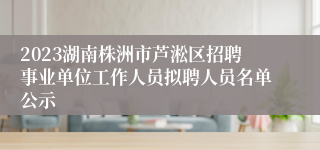 2023湖南株洲市芦淞区招聘事业单位工作人员拟聘人员名单公示