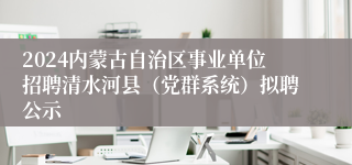 2024内蒙古自治区事业单位招聘清水河县（党群系统）拟聘公示