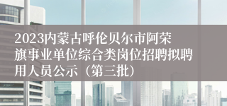 2023内蒙古呼伦贝尔市阿荣旗事业单位综合类岗位招聘拟聘用人员公示（第三批）