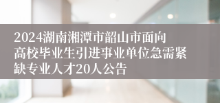 2024湖南湘潭市韶山市面向高校毕业生引进事业单位急需紧缺专业人才20人公告