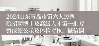 2024山东青岛市第六人民医院招聘博士及高级人才第一批考察成绩公示及体检考核、诚信调查等事宜的通知..