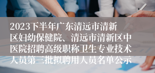 2023下半年广东清远市清新区妇幼保健院、清远市清新区中医院招聘高级职称卫生专业技术人员第三批拟聘用人员名单公示