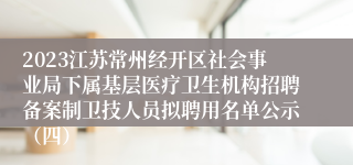 2023江苏常州经开区社会事业局下属基层医疗卫生机构招聘备案制卫技人员拟聘用名单公示（四）