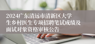 2024广东清远市清新区大学生乡村医生专项招聘笔试成绩及面试对象资格审核公告