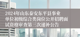 2024年山东泰安东平县事业单位初级综合类岗位公开招聘面试资格审查第三次递补公告